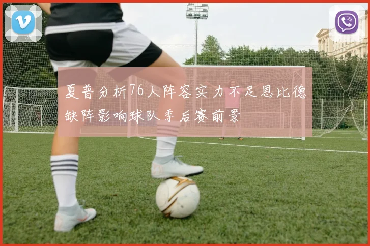 夏普分析76人阵容实力不足恩比德缺阵影响球队季后赛前景