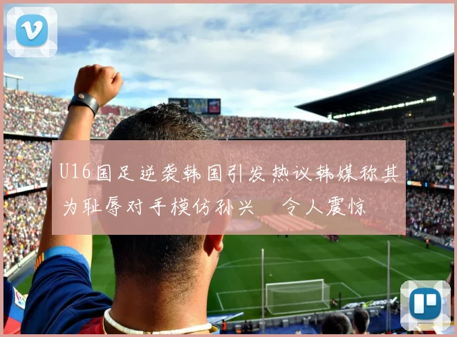 U16国足逆袭韩国引发热议韩媒称其为耻辱对手模仿孙兴慜令人震惊