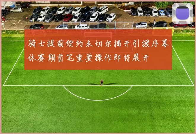 骑士提前续约米切尔揭开引援序幕休赛期首笔重要操作即将展开