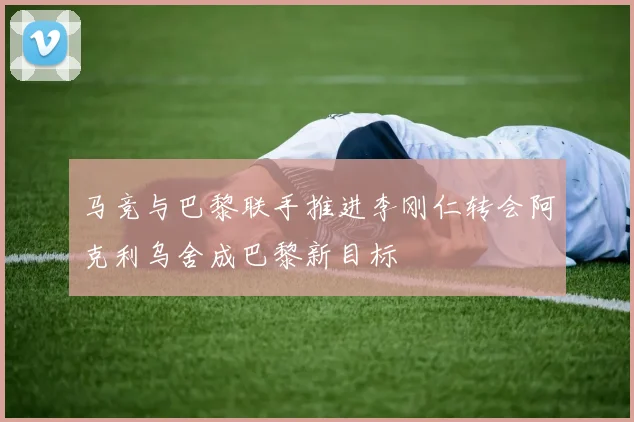 马竞与巴黎联手推进李刚仁转会阿克利乌舍成巴黎新目标