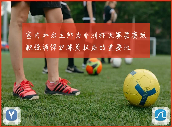 塞内加尔主帅为非洲杯决赛罢赛致歉强调保护球员权益的重要性