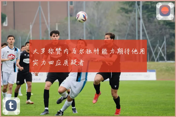 大罗称赞内马尔独特能力期待他用实力回应质疑者