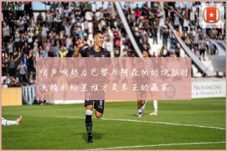 哨声响起后巴黎与阿森纳的烧脑对决精彩纷呈谁才是真正的赢家