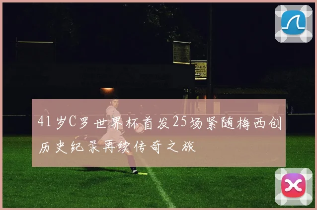 41岁C罗世界杯首发25场紧随梅西创历史纪录再续传奇之旅