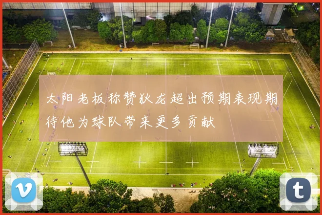 太阳老板称赞狄龙超出预期表现期待他为球队带来更多贡献