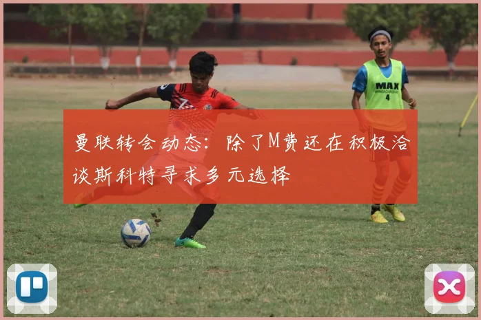 曼联转会动态：除了M费还在积极洽谈斯科特寻求多元选择