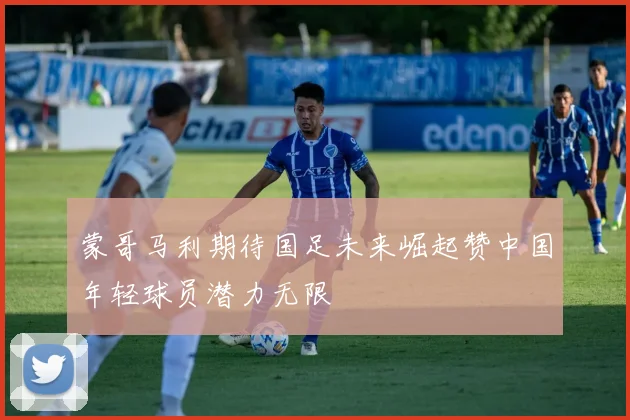 蒙哥马利期待国足未来崛起赞中国年轻球员潜力无限