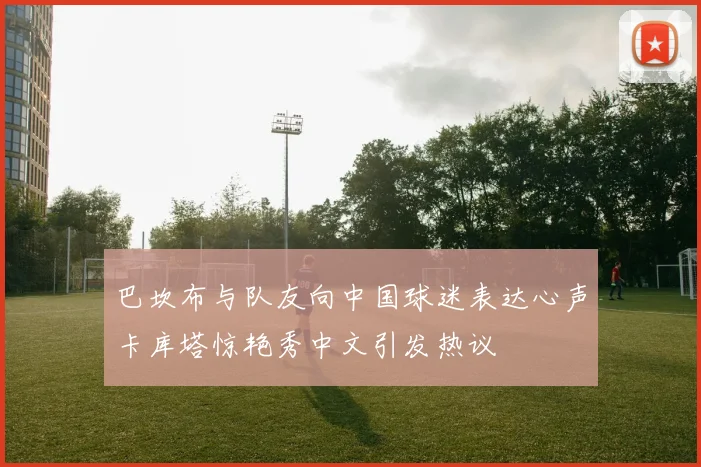 巴坎布与队友向中国球迷表达心声卡库塔惊艳秀中文引发热议