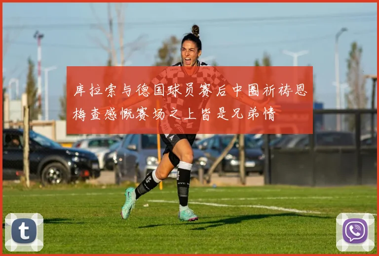 库拉索与德国球员赛后中圈祈祷恩梅查感慨赛场之上皆是兄弟情