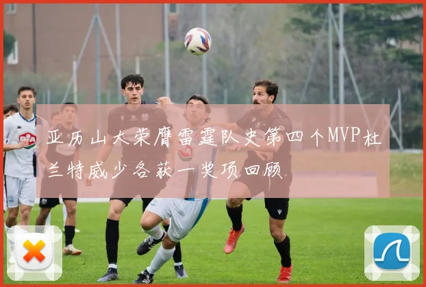 亚历山大荣膺雷霆队史第四个MVP杜兰特威少各获一奖项回顾