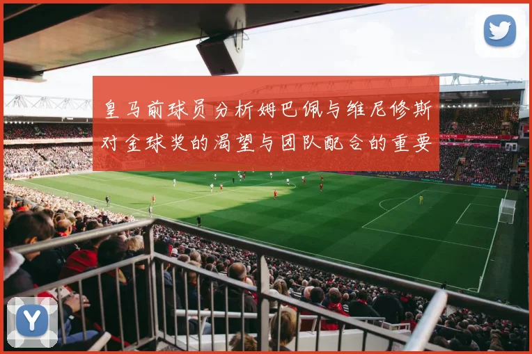 皇马前球员分析姆巴佩与维尼修斯对金球奖的渴望与团队配合的重要性