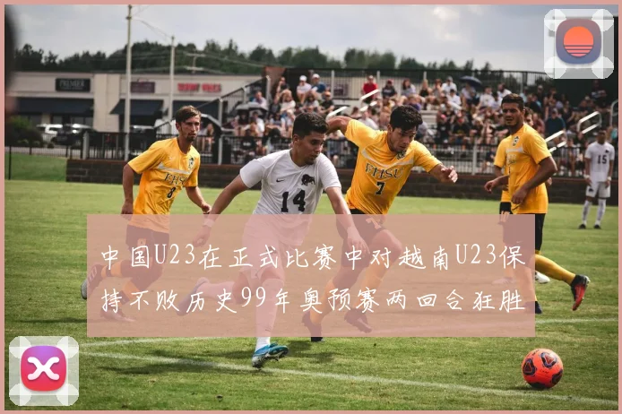 中国U23在正式比赛中对越南U23保持不败历史99年奥预赛两回合狂胜7-0