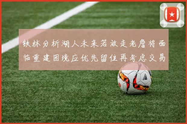 铁林分析湖人未来若放走老詹将面临重建困境应优先留住再考虑交易