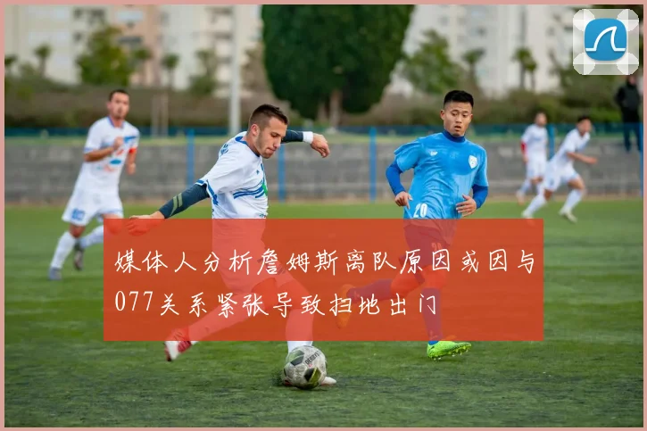 媒体人分析詹姆斯离队原因或因与077关系紧张导致扫地出门