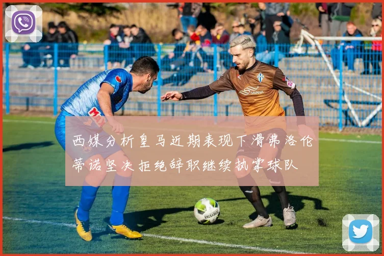 西媒分析皇马近期表现下滑弗洛伦蒂诺坚决拒绝辞职继续执掌球队