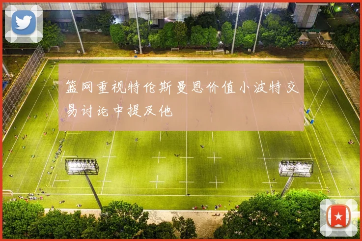 篮网重视特伦斯曼恩价值小波特交易讨论中提及他