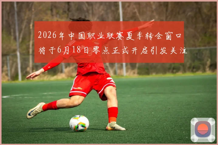 2026年中国职业联赛夏季转会窗口将于6月18日零点正式开启引发关注