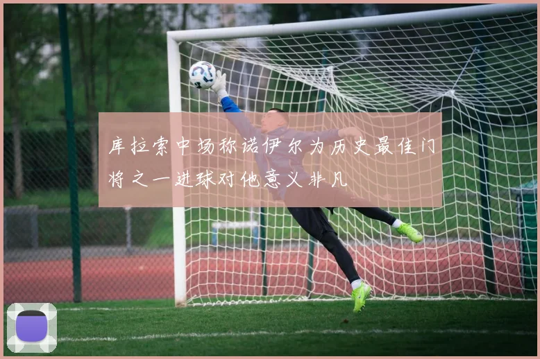 库拉索中场称诺伊尔为历史最佳门将之一进球对他意义非凡